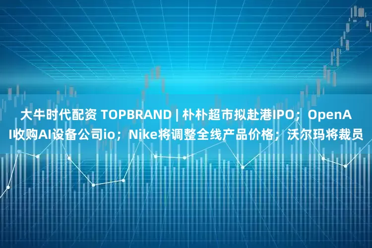 大牛时代配资 TOPBRAND | 朴朴超市拟赴港IPO；OpenAI收购AI设备公司io；Nike将调整全线产品价格；沃尔玛将裁员