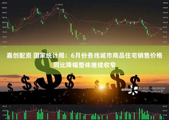 嘉创配资 国家统计局：6月份各线城市商品住宅销售价格同比降幅整体继续收窄