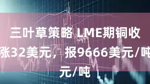 三叶草策略 LME期铜收涨32美元，报9666美元/吨