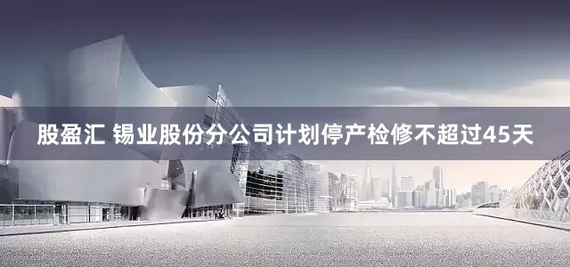 股盈汇 锡业股份分公司计划停产检修不超过45天