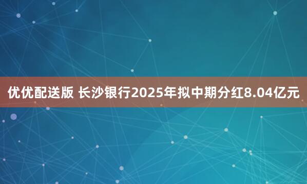 优优配送版 长沙银行2025年拟中期分红8.04亿元