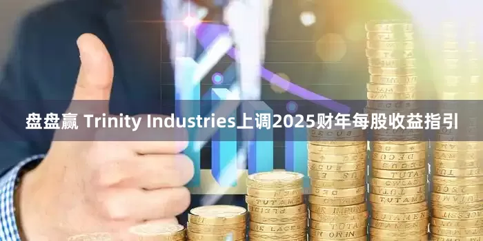 盘盘赢 Trinity Industries上调2025财年每股收益指引