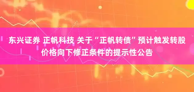 东兴证券 正帆科技 关于“正帆转债”预计触发转股价格向下修正条件的提示性公告