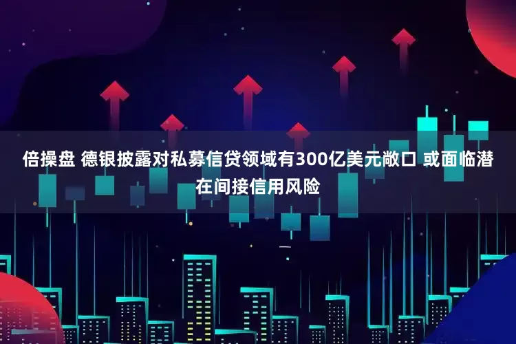 倍操盘 德银披露对私募信贷领域有300亿美元敞口 或面临潜在间接信用风险