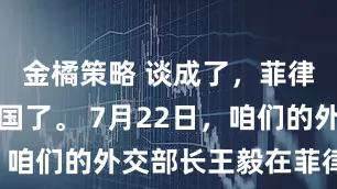 金橘策略 谈成了，菲律宾答应中国了。 7月22日，咱们的外交部长王毅在菲律宾马