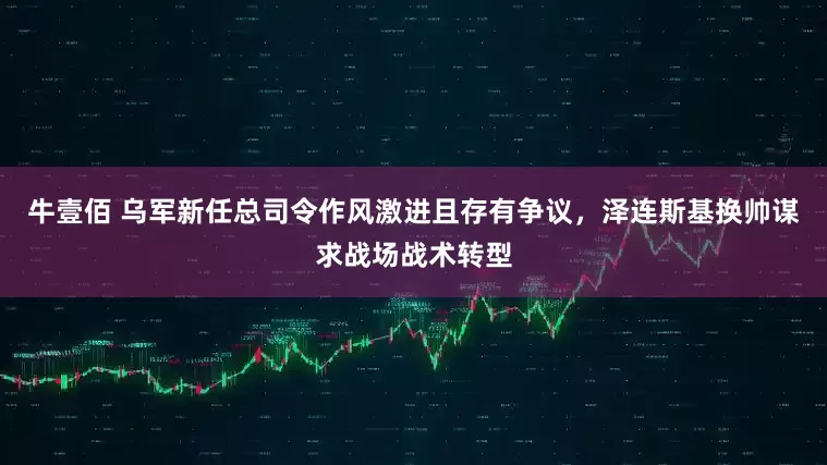 牛壹佰 乌军新任总司令作风激进且存有争议，泽连斯基换帅谋求战场战术转型